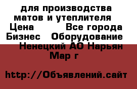 для производства матов и утеплителя › Цена ­ 100 - Все города Бизнес » Оборудование   . Ненецкий АО,Нарьян-Мар г.